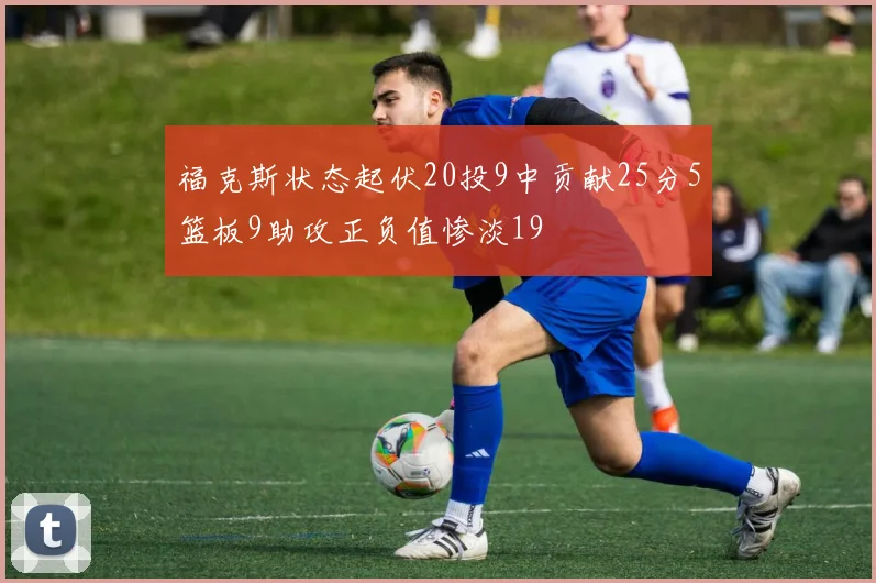 福克斯状态起伏20投9中贡献25分5篮板9助攻正负值惨淡19