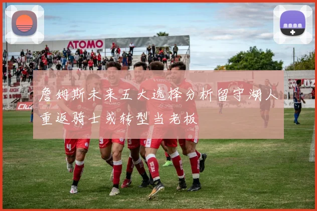 詹姆斯未来五大选择分析留守湖人重返骑士或转型当老板
