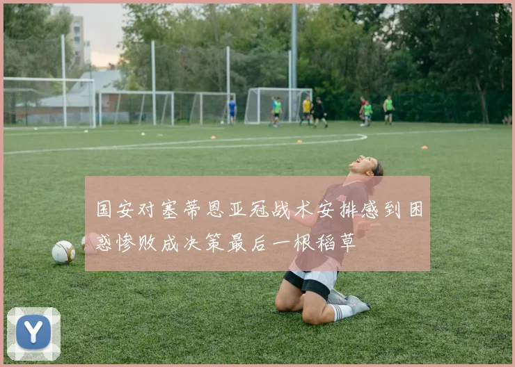 国安对塞蒂恩亚冠战术安排感到困惑惨败成决策最后一根稻草