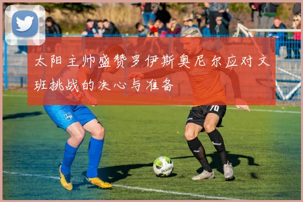 太阳主帅盛赞罗伊斯奥尼尔应对文班挑战的决心与准备