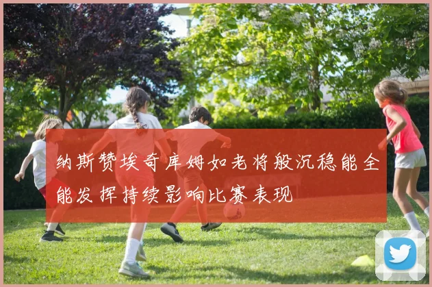 纳斯赞埃奇库姆如老将般沉稳能全能发挥持续影响比赛表现