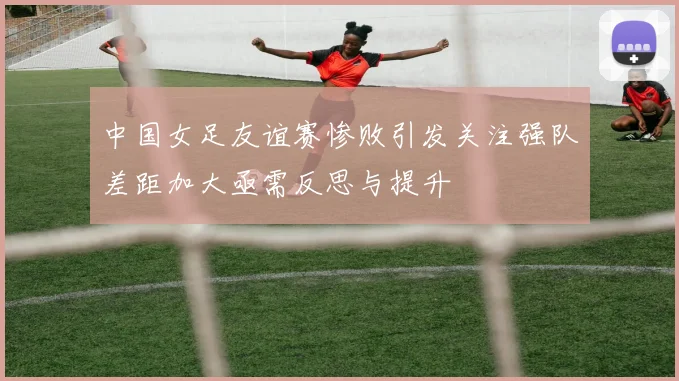 中国女足友谊赛惨败引发关注强队差距加大亟需反思与提升