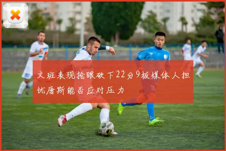 文班表现抢眼砍下22分9板媒体人担忧唐斯能否应对压力