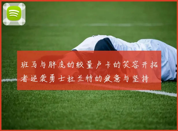 班马与胖虎的较量卢卡的笑容开拓者逆袭勇士杜兰特的疲惫与坚持