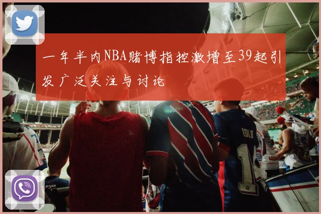 一年半内NBA赌博指控激增至39起引发广泛关注与讨论