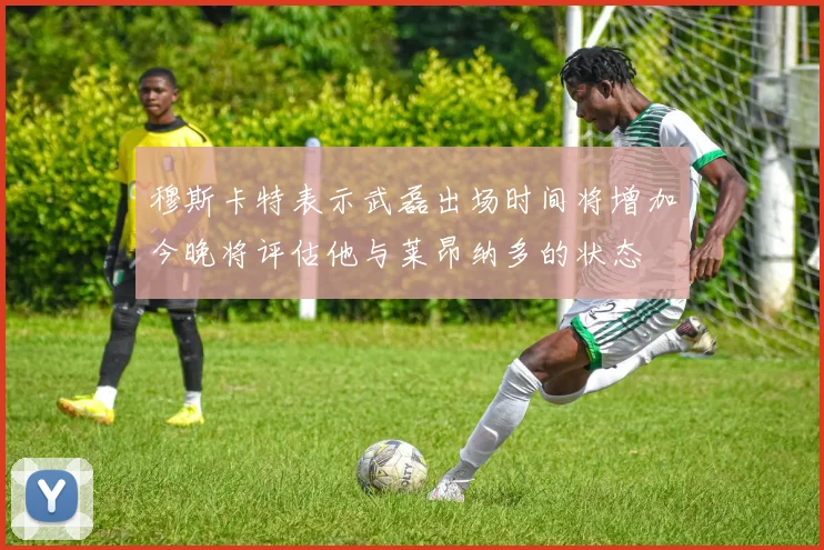 穆斯卡特表示武磊出场时间将增加今晚将评估他与莱昂纳多的状态