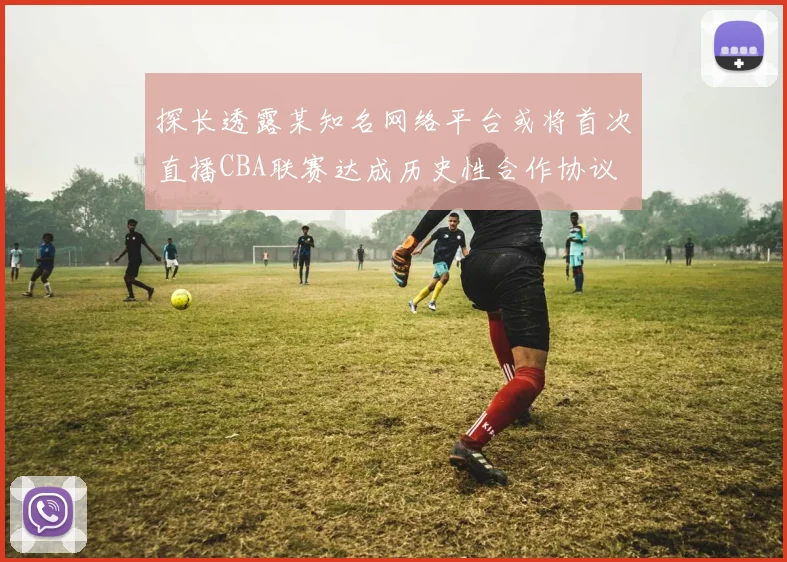 探长透露某知名网络平台或将首次直播CBA联赛达成历史性合作协议