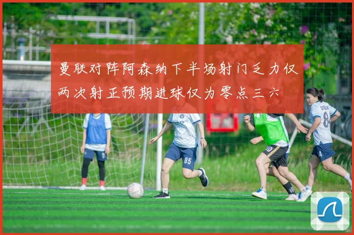 曼联对阵阿森纳下半场射门乏力仅两次射正预期进球仅为零点三六