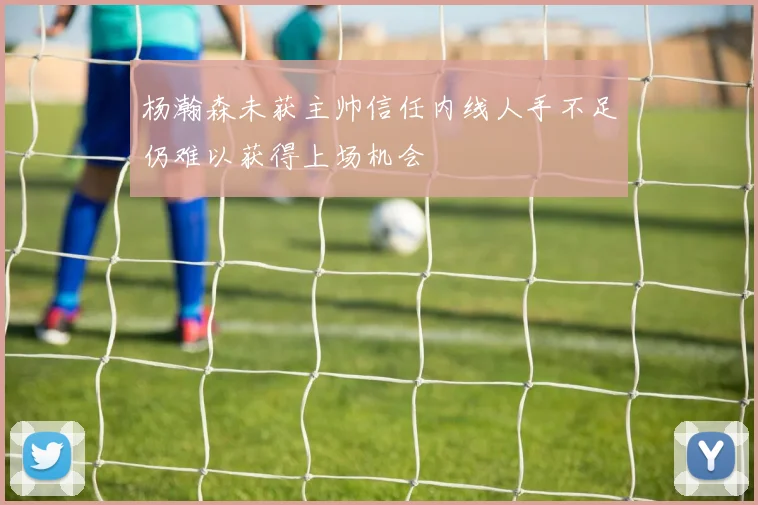 杨瀚森未获主帅信任内线人手不足仍难以获得上场机会