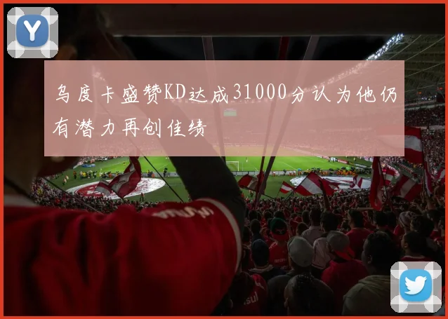 乌度卡盛赞KD达成31000分认为他仍有潜力再创佳绩