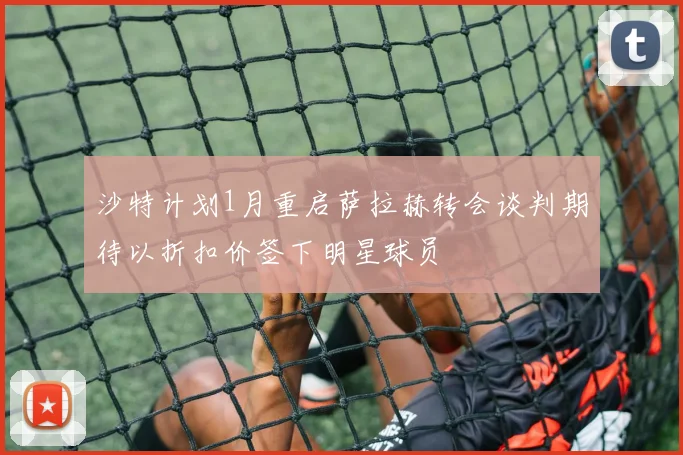 沙特计划1月重启萨拉赫转会谈判期待以折扣价签下明星球员