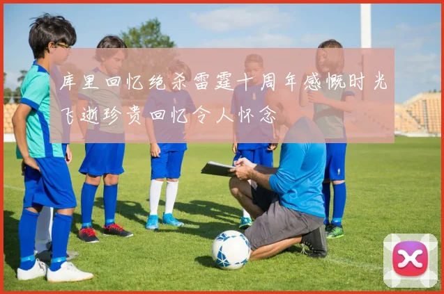 库里回忆绝杀雷霆十周年感慨时光飞逝珍贵回忆令人怀念