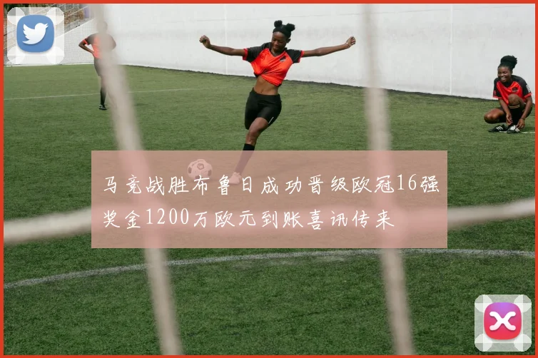 马竞战胜布鲁日成功晋级欧冠16强奖金1200万欧元到账喜讯传来