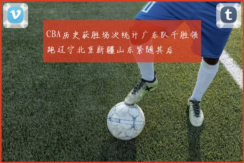 CBA历史获胜场次统计广东队千胜领跑辽宁北京新疆山东紧随其后