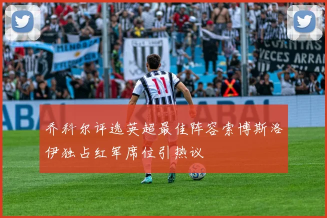 乔科尔评选英超最佳阵容索博斯洛伊独占红军席位引热议