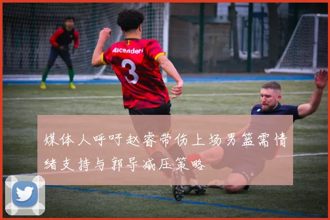 媒体人呼吁赵睿带伤上场男篮需情绪支持与郭导减压策略