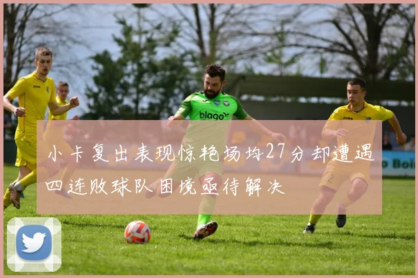 小卡复出表现惊艳场均27分却遭遇四连败球队困境亟待解决