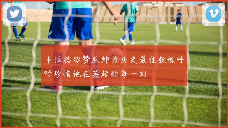 卡拉格称赞瓜帅为历史最佳教练呼吁珍惜他在英超的每一刻