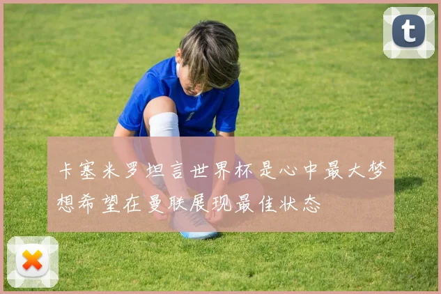 卡塞米罗坦言世界杯是心中最大梦想希望在曼联展现最佳状态