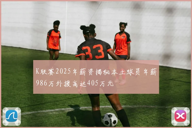 K联赛2025年薪资揭秘本土球员年薪986万外援高达405万元