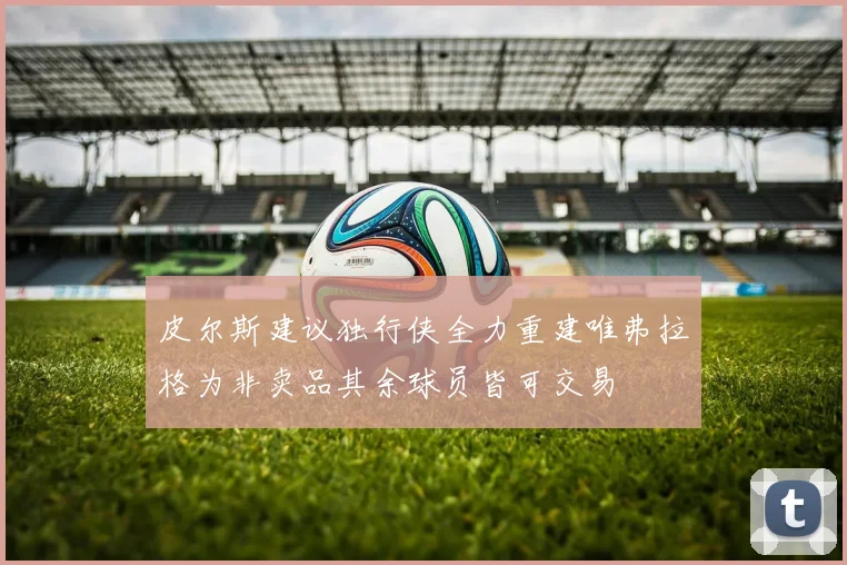 皮尔斯建议独行侠全力重建唯弗拉格为非卖品其余球员皆可交易