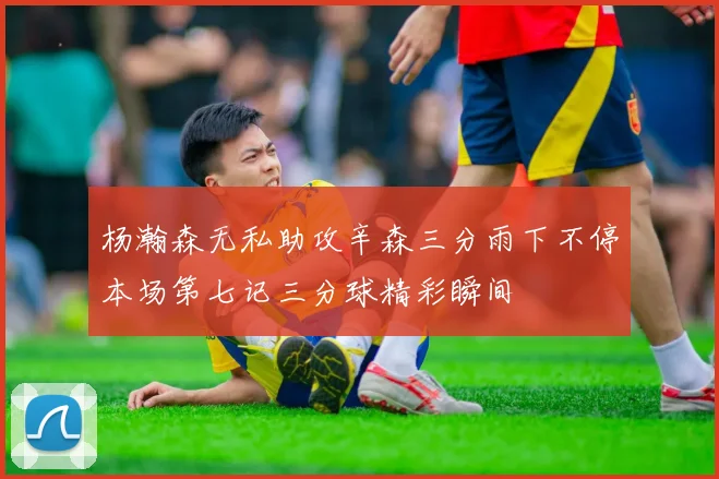 杨瀚森无私助攻辛森三分雨下不停本场第七记三分球精彩瞬间