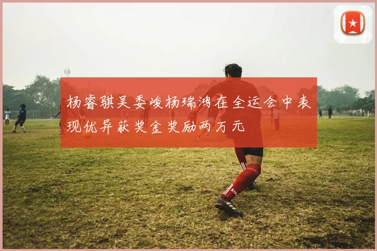 杨睿骐吴委峻杨瑞鸿在全运会中表现优异获奖金奖励两万元