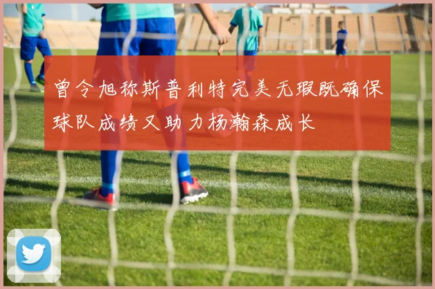 曾令旭称斯普利特完美无瑕既确保球队成绩又助力杨瀚森成长