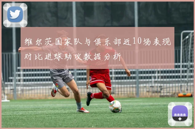 维尔茨国家队与俱乐部近10场表现对比进球助攻数据分析