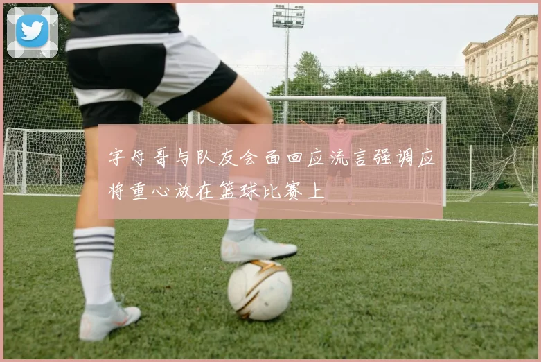 字母哥与队友会面回应流言强调应将重心放在篮球比赛上