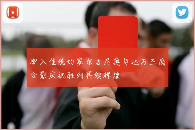 渐入佳境的塞尔吉尼奥与达万王禹合影庆祝胜利再续辉煌
