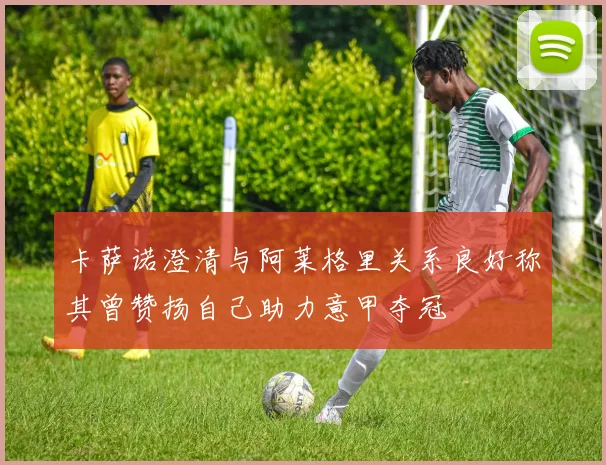 卡萨诺澄清与阿莱格里关系良好称其曾赞扬自己助力意甲夺冠