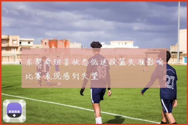 东契奇坦言状态低迷投篮失准影响比赛表现感到失望